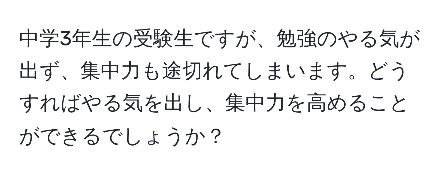 中学3年生の受験生ですが、勉強のやる気が出ず、集中力も途切れてしまいます。どうすればやる気を出し、集中力を高めることができるでしょうか？