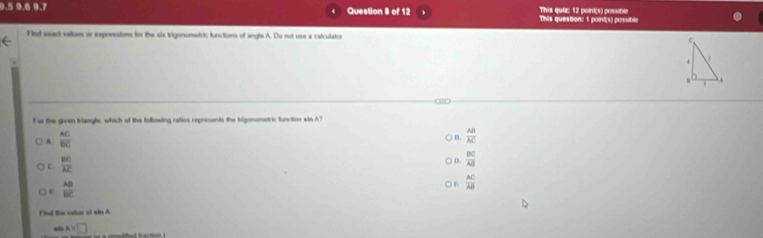 This quiz: 12 point(s) possible
9.5 9.6 9.7 Question 8 of 12 This question: 1 point(s) possible
Flst exact values or ixpressions for the six trigonometric functions of angle A. Do not use a calculaton 
For the given triangle, which of the following ratios represents the trigonometric function sin A?
A.  AC/BC 
B.  AB/AC 
c.  BC/AC 
D.  BC/AB 
 AB/BC 
) K  AC/AB 
Find the value of sin A
s A=□