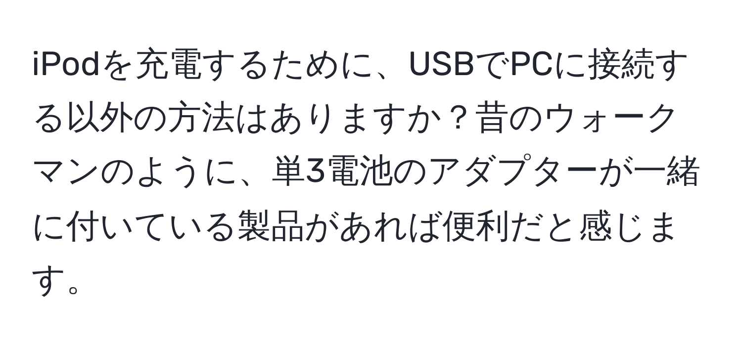 iPodを充電するために、USBでPCに接続する以外の方法はありますか？昔のウォークマンのように、単3電池のアダプターが一緒に付いている製品があれば便利だと感じます。