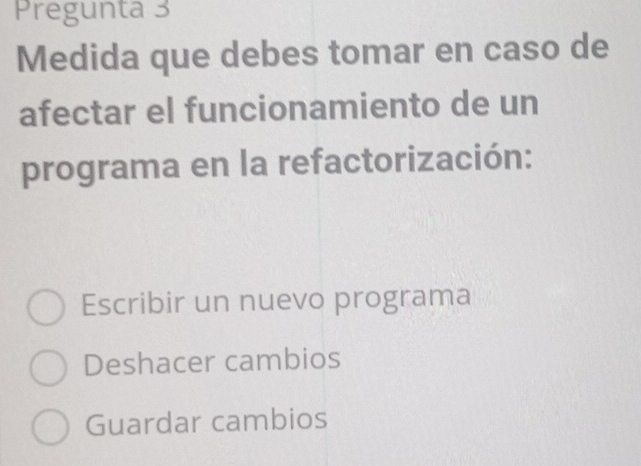 Pregunta 3
Medida que debes tomar en caso de
afectar el funcionamiento de un
programa en la refactorización:
Escribir un nuevo programa
Deshacer cambios
Guardar cambios