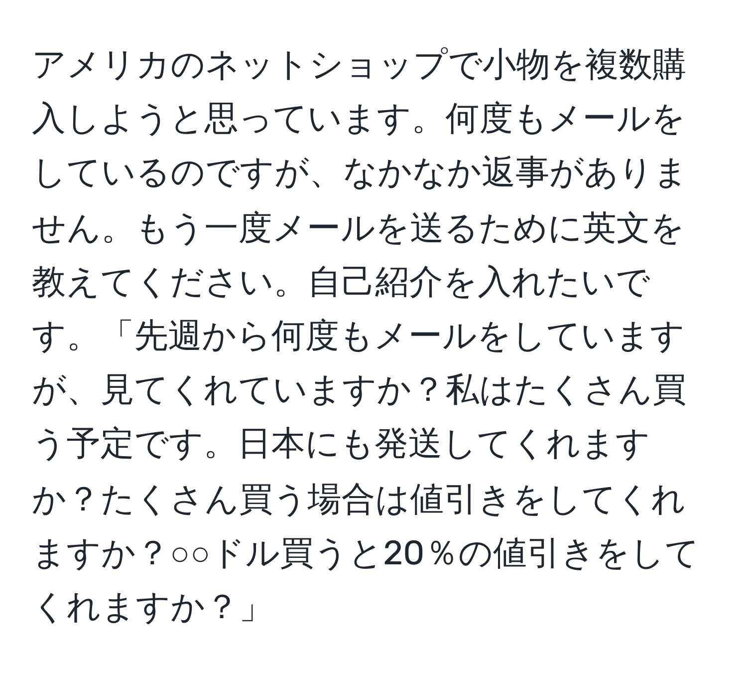 アメリカのネットショップで小物を複数購入しようと思っています。何度もメールをしているのですが、なかなか返事がありません。もう一度メールを送るために英文を教えてください。自己紹介を入れたいです。「先週から何度もメールをしていますが、見てくれていますか？私はたくさん買う予定です。日本にも発送してくれますか？たくさん買う場合は値引きをしてくれますか？○○ドル買うと20％の値引きをしてくれますか？」