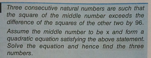 Three consecutive natural numbers are such that 
the square of the middle number exceeds the 
difference of the squares of the other two by 96. 
Assume the middle number to be x and form a 
quadratic equation satisfying the above statement. 
Solve the equation and hence find the three 
numbers.