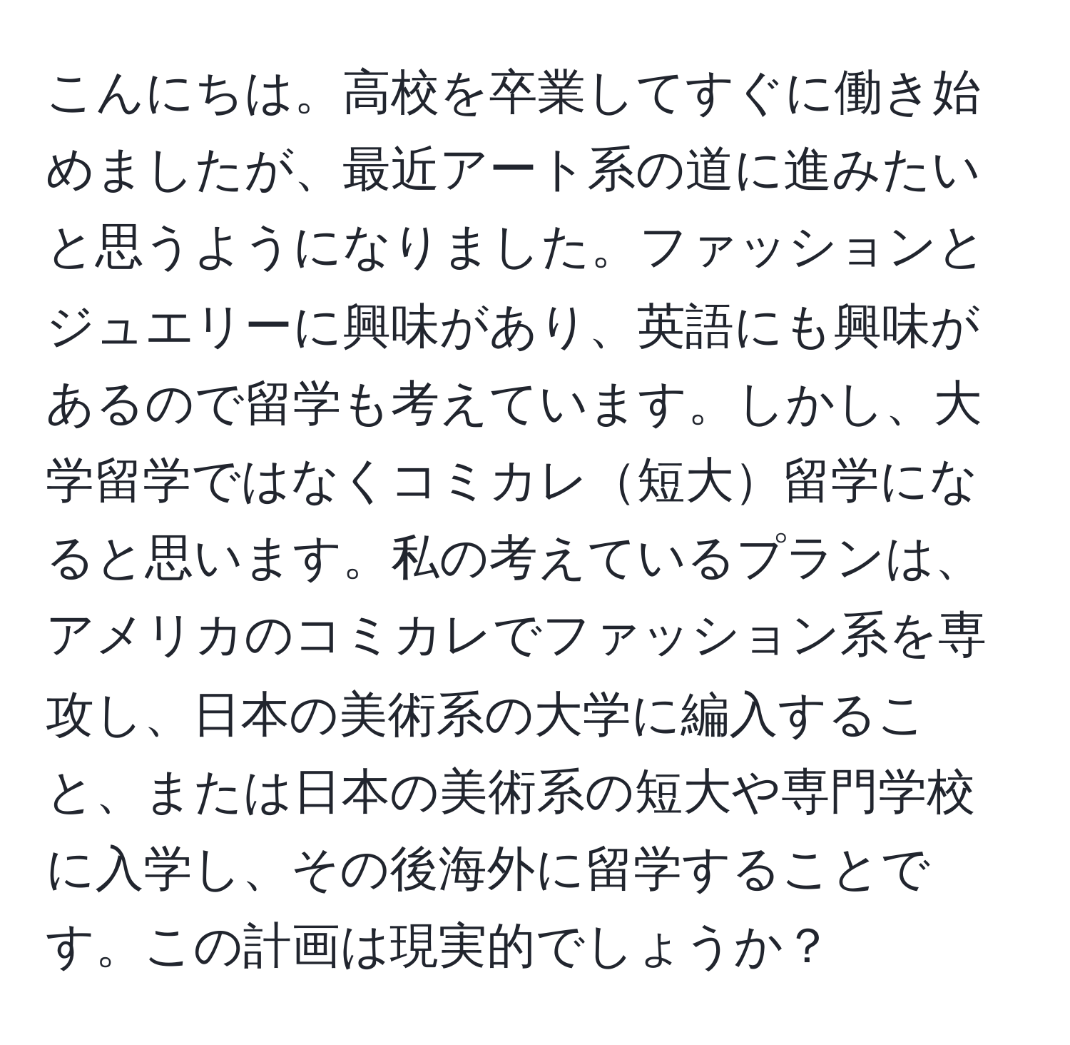 こんにちは。高校を卒業してすぐに働き始めましたが、最近アート系の道に進みたいと思うようになりました。ファッションとジュエリーに興味があり、英語にも興味があるので留学も考えています。しかし、大学留学ではなくコミカレ短大留学になると思います。私の考えているプランは、アメリカのコミカレでファッション系を専攻し、日本の美術系の大学に編入すること、または日本の美術系の短大や専門学校に入学し、その後海外に留学することです。この計画は現実的でしょうか？