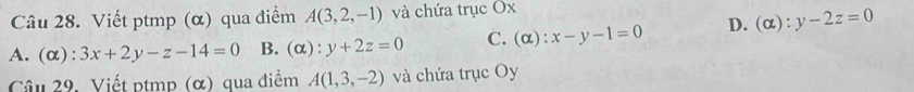 Viết ptmp (α) qua điểm A(3,2,-1) và chứa trục Ox
A. (α) :3x+2y-z-14=0 B. (alpha ):y+2z=0 C. (o ):x-y-1=0 D. (alpha ):y-2z=0
Câu 29. Viết ptmp (α) qua điểm A(1,3,-2) và chứa trục Oy