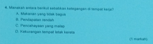 Manakah antara berikut sebabkan ketegangan di tempat kerja?
A. Makanan yang tidak bagus
B. Pendapatan rendah
C. Pencahayaan yang malap
D. Kekurangan tempat letak kereta
(1 markah)