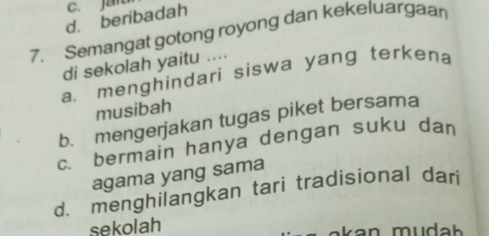 C. jan
d. beribadah
7. Semangat gotong royong dan kekeluargaan
di sekolah yaitu ....
a. menghindari siswa yang terkena
musibah
b. mengerjakan tugas piket bersama
c. bermain hanya dengan suku dan
agama yang sama
d. menghilangkan tari tradisional dari
sekolah