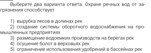 Выιберите два варианта ответа. Охране речньх вод от за-
грязнения способствует
1) выιрубка лесов в долинах рек
2) создание системы оборотного водоснабжения на πро-
МыΙшленньΙх предприяΤиях
3) размещение водоемких производств на берегах рек
4) осушение болот в верховьях рек
5) ограничение использования удобрений в бассейнах рек