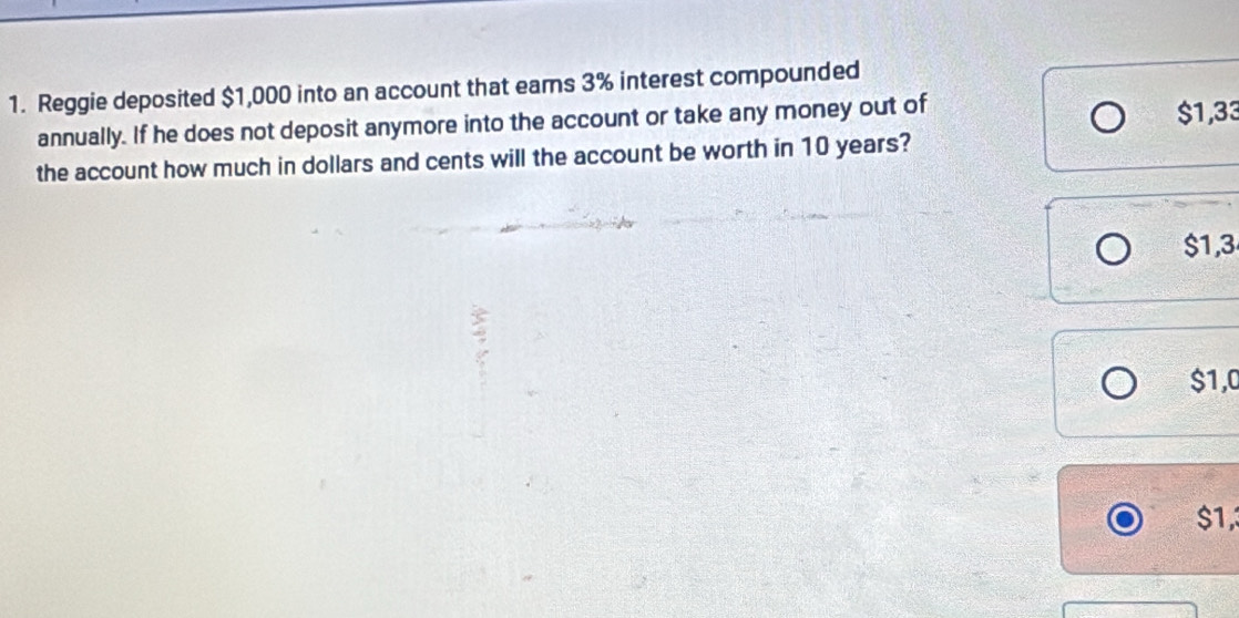 Reggie deposited $1,000 into an account that eams 3% interest compounded
annually. If he does not deposit anymore into the account or take any money out of $1,33
the account how much in dollars and cents will the account be worth in 10 years?
$1,3
$1,0
$1