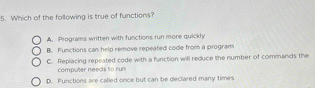 Which of the following is true of functions?
A. Programs written with functions run more quickly
B. Functions can help remove repeated code from a program
C. Replacing repeated code with a function will reduce the number of commands the
computer needs to run
D. Functions are called once but can be declared many times