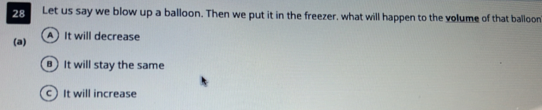 Let us say we blow up a balloon. Then we put it in the freezer, what will happen to the volume of that balloon
(a) A) It will decrease
B It will stay the same
c) It will increase