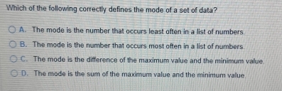 Which of the following correctly defines the mode of a set of data?
A. The mode is the number that occurs least often in a list of numbers
B. The mode is the number that occurs most often in a list of numbers.
C. The mode is the difference of the maximum value and the minimum value.
D. The mode is the sum of the maximum value and the minimum value