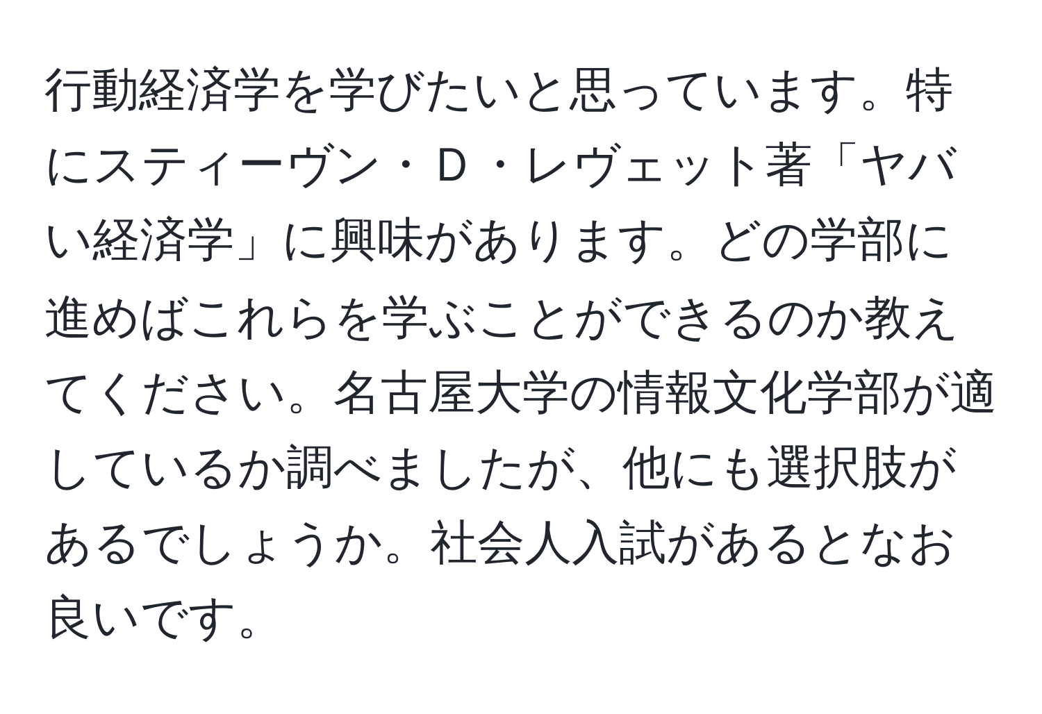 行動経済学を学びたいと思っています。特にスティーヴン・Ｄ・レヴェット著「ヤバい経済学」に興味があります。どの学部に進めばこれらを学ぶことができるのか教えてください。名古屋大学の情報文化学部が適しているか調べましたが、他にも選択肢があるでしょうか。社会人入試があるとなお良いです。