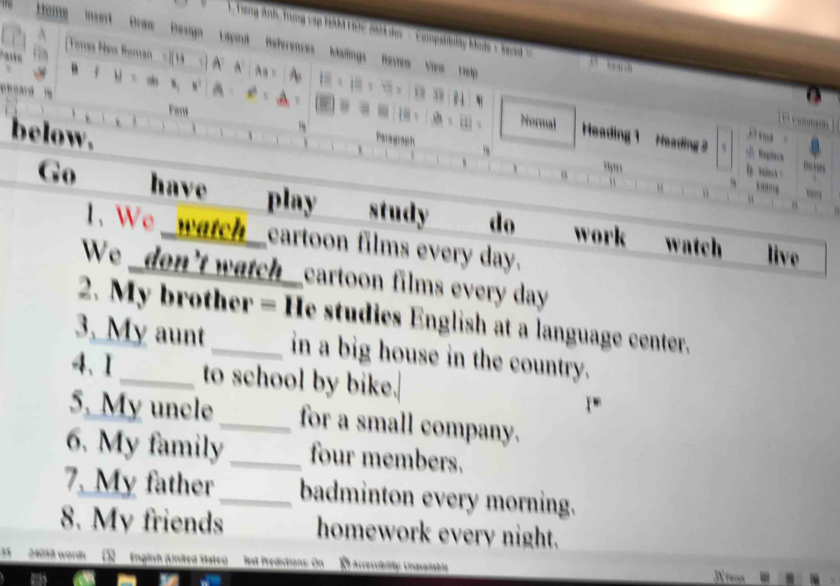 Trong Anh, Trung vập hl tic 2hd da ' Eomphkli, kots ' kend ' 
raw Design Lapnd References Mailings Raxiew View rep 
Fent Paragraph 
below. 
Piormal Heading 1 Heading 2 u Baptese 
“,,, 
Dectats 

Go have play study do work 
1、 We cartoon films every day. 
watch live 
We _don't watch cartoon films every day 
2. My brother = He studies English at a language center. 
3. My aunt _in a big house in the country. 
4、1_ to school by bike. 
5. My uncle_ for a small company. 
6. My family _four members. 
7, My father_ badminton every morning. 
8. My friends homework every night.
240% 8 words English (Linited States) est Prédictions: On