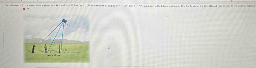 Two observers, in the same vertical plane as a kite and c=28 feet apart, observe the kite at angles of A=63° and B=75° ', as shown in the following diagram. Find the height of the kite. (Round your answer to two decimal places.)
ft