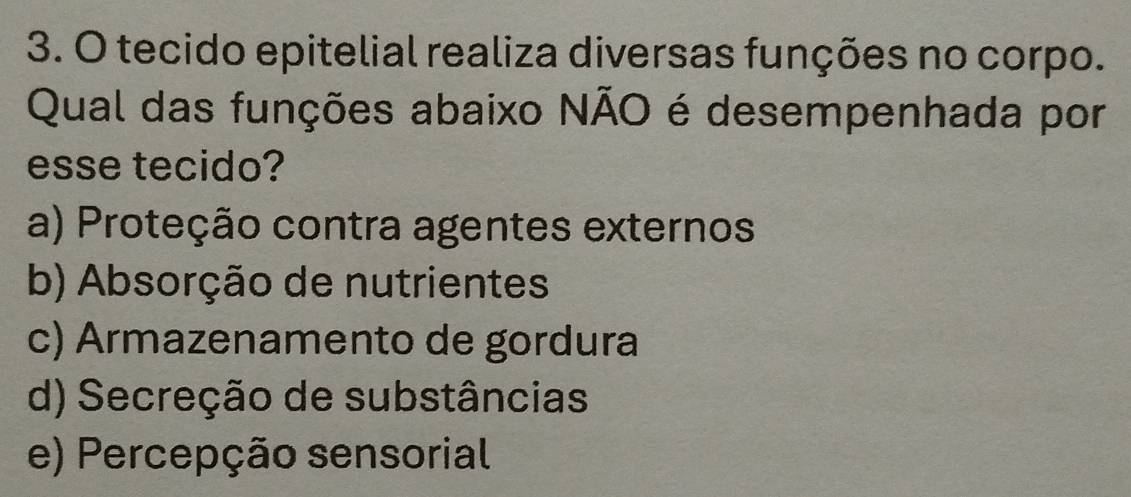 tecido epitelial realiza diversas funções no corpo.
Qual das funções abaixo NÃO é desempenhada por
esse tecido?
a) Proteção contra agentes externos
b) Absorção de nutrientes
c) Armazenamento de gordura
d) Secreção de substâncias
e) Percepção sensorial