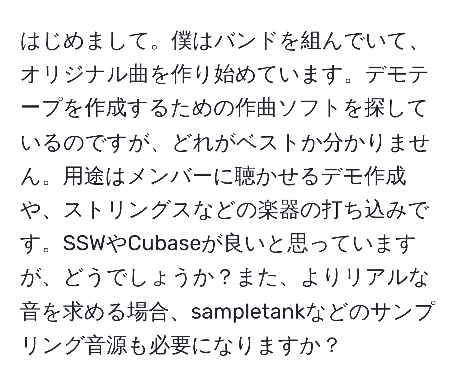 はじめまして。僕はバンドを組んでいて、オリジナル曲を作り始めています。デモテープを作成するための作曲ソフトを探しているのですが、どれがベストか分かりません。用途はメンバーに聴かせるデモ作成や、ストリングスなどの楽器の打ち込みです。SSWやCubaseが良いと思っていますが、どうでしょうか？また、よりリアルな音を求める場合、sampletankなどのサンプリング音源も必要になりますか？