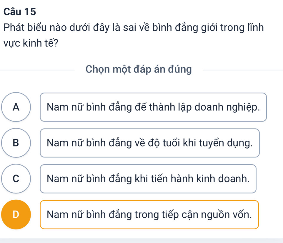 Phát biểu nào dưới đây là sai về bình đẳng giới trong lĩnh
vực kinh tế?
Chọn một đáp án đúng
A Nam nữ bình đẳng để thành lập doanh nghiệp.
B Nam nữ bình đẳng về độ tuổi khi tuyển dụng.
C Nam nữ bình đẳng khi tiến hành kinh doanh.
D Nam nữ bình đẳng trong tiếp cận nguồn vốn.