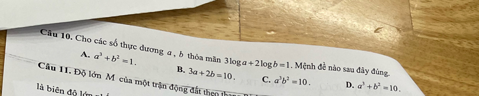 Cho các số thực dương a, b thỏa mãn 3log a+2log b=1. Mệnh đề nào sau đây đúng.
A. a^3+b^2=1. B. 3a+2b=10. 
Câu 11. Độ lớn Mô của một trận động đất theo thị
C. a^3b^2=10. D. a^3+b^2=10. 
là biên độ lớn