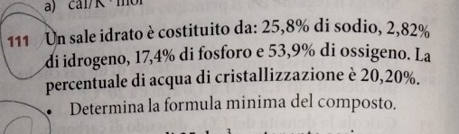 cal/R ·mol 
111 Un sale idrato è costituito da: 25, 8% di sodio, 2,82%
di idrogeno, 17,4% di fosforo e 53,9% di ossigeno. La 
percentuale di acqua di cristallizzazione è 20, 20%. 
. Determina la formula minima del composto.