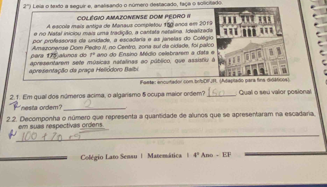 2°) Leia o texto a seguir e, analisando o número destacado, faça o solicitado. 
COLÉGIO AMAZONENSE DOM PEDRO II 
A escola mais antiga de Manaus completou 150 anos em 2019 
e no Natal iniciou mais uma tradição, a cantata natalina. Idealizada 
por professoras da unidade, a escadaria e as janelas do Colégio 
Amazonense Dom Pedro II, no Centro, zona sul da cidade, foi palco 
para 175 alunos do 1° ano do Ensino Médio celebrarem a data 
apresentarem sete músicas natalinas ao público, que assistiu 
apresentação da praça Heliodoro Balbi. 
Fonte: encurtador.com.br/bDFJR. (Adaptado para fins didáticos). 
2.1. Em qual dos números acima, o algarismo 5 ocupa maior ordem? _ Qual o seu valor posional 
nesta ordem?_ 
,. 
2.2. Decomponha o número que representa a quantidade de alunos que se apresentaram na escadaria, 
em suas respectivas ordens. 
_ 
Colégio Lato Sensu | Matemática 1 4° Ano - EF