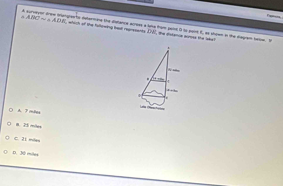 Espinoza,
A surveyor drew triangles to determine the distance across a lake from point D to point E, as shown in the diagram below. I
△ ABCsim △ ADE , which of the following best represents overline DE , the distance across the lake?
A. 7 miles
B. 25 miles
C. 21 miles
D. 30 miles