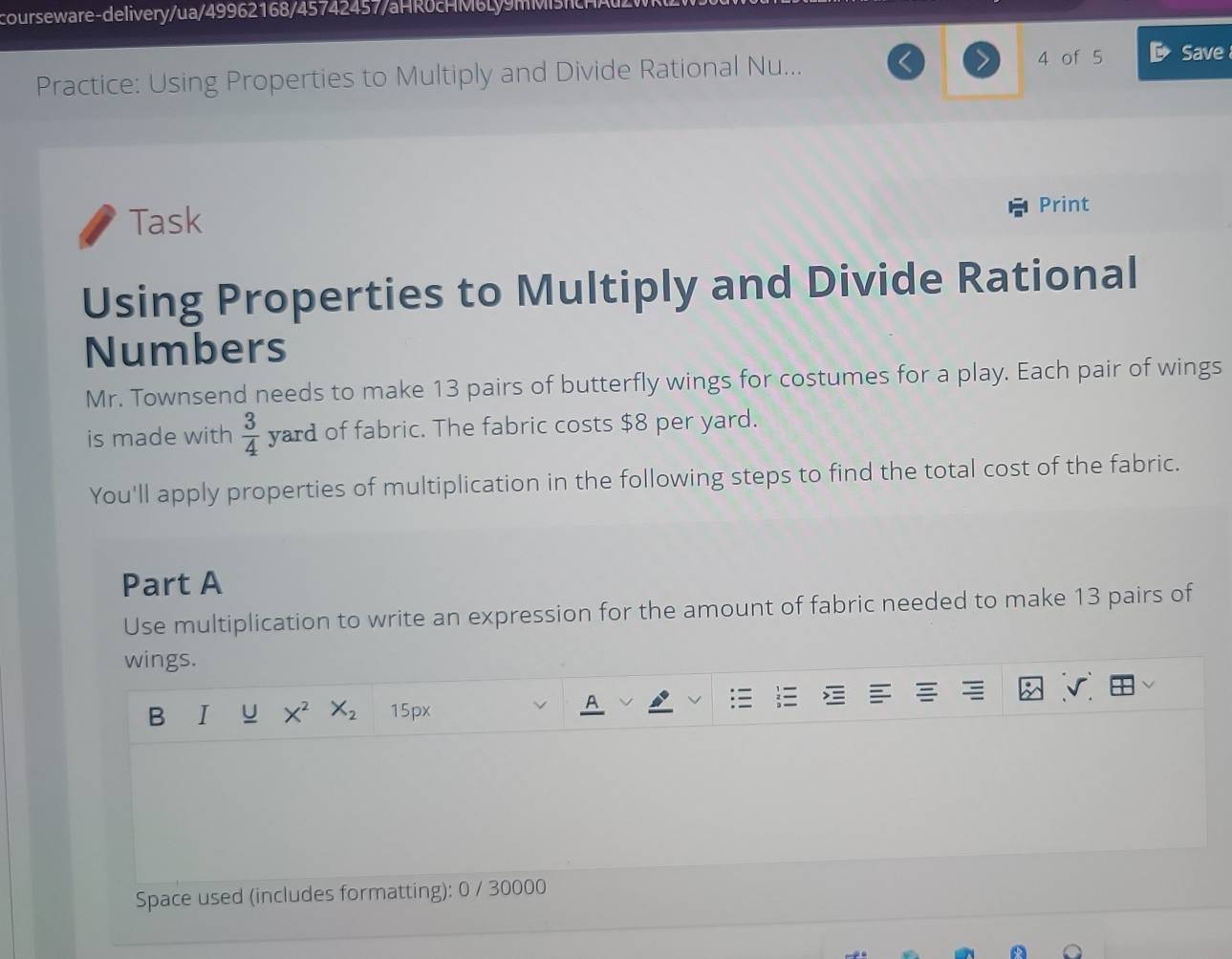 courseware-delivery/ua/49962168/45742457/aHRoc M b Ly m M t 
Practice: Using Properties to Multiply and Divide Rational Nu... 4 of 5 Save 
Task 
Print 
Using Properties to Multiply and Divide Rational 
Numbers 
Mr. Townsend needs to make 13 pairs of butterfly wings for costumes for a play. Each pair of wings 
is made with  3/4  yard of fabric. The fabric costs $8 per yard. 
You'll apply properties of multiplication in the following steps to find the total cost of the fabric. 
Part A 
Use multiplication to write an expression for the amount of fabric needed to make 13 pairs of 
wings. 
B I X^2 X_2 15px
A 
Space used (includes formatting): 0 / 30000