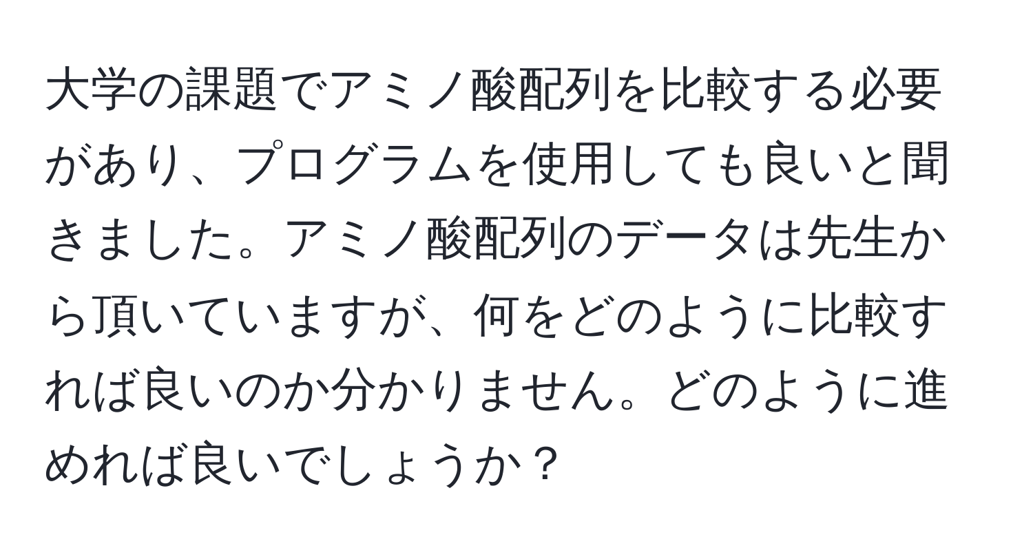 大学の課題でアミノ酸配列を比較する必要があり、プログラムを使用しても良いと聞きました。アミノ酸配列のデータは先生から頂いていますが、何をどのように比較すれば良いのか分かりません。どのように進めれば良いでしょうか？