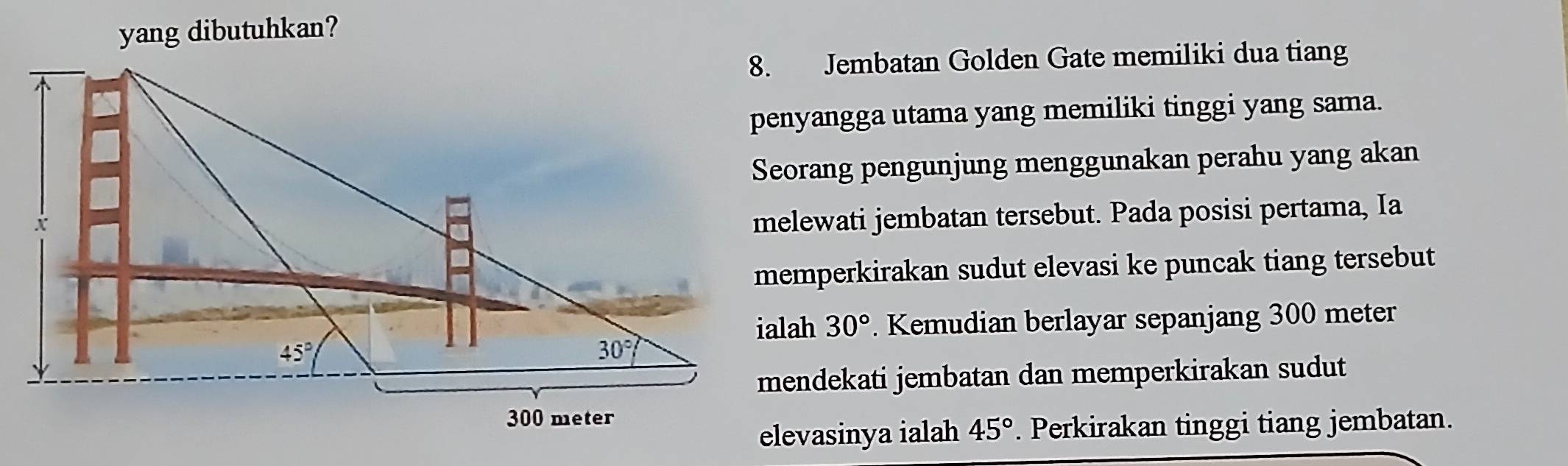 yang dibutuhkan?
8. Jembatan Golden Gate memiliki dua tiang
penyangga utama yang memiliki tinggi yang sama.
Seorang pengunjung menggunakan perahu yang akan
melewati jembatan tersebut. Pada posisi pertama, Ia
memperkirakan sudut elevasi ke puncak tiang tersebut
30°. Kemudian berlayar sepanjang 300 meter
mendekati jembatan dan memperkirakan sudut
elevasinya ialah 45°. Perkirakan tinggi tiang jembatan.