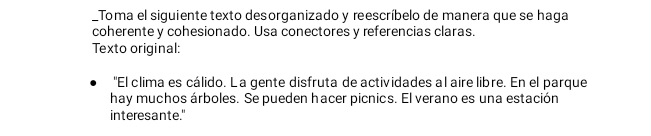 Toma el siguiente texto desorganizado y reescríbelo de manera que se haga 
coherente y cohesionado. Usa conectores y referencias claras. 
Texto original: 
"El clima es cálido. L a gente disfruta de actividades al aire libre. En el parque 
hay muchos árboles. Se pueden hacer picnics. El verano es una estación 
interesante."