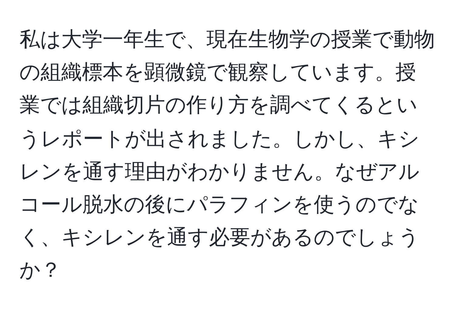 私は大学一年生で、現在生物学の授業で動物の組織標本を顕微鏡で観察しています。授業では組織切片の作り方を調べてくるというレポートが出されました。しかし、キシレンを通す理由がわかりません。なぜアルコール脱水の後にパラフィンを使うのでなく、キシレンを通す必要があるのでしょうか？