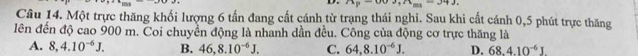n_ms-34J
Câu 14. Một trực thăng khối lượng 6 tấn đang cất cánh từ trạng thái nghi. Sau khi cất cánh 0,5 phút trực thăng
lên đến độ cao 900 m. Coi chuyển động là nhanh dần đều. Công của động cơ trực thăng là
A. 8,4.10^(-6)J. B. 46, 8.10^(-6)J. C. 64, 8.10^(-6)J. D. 68.4.10^(-6)J.