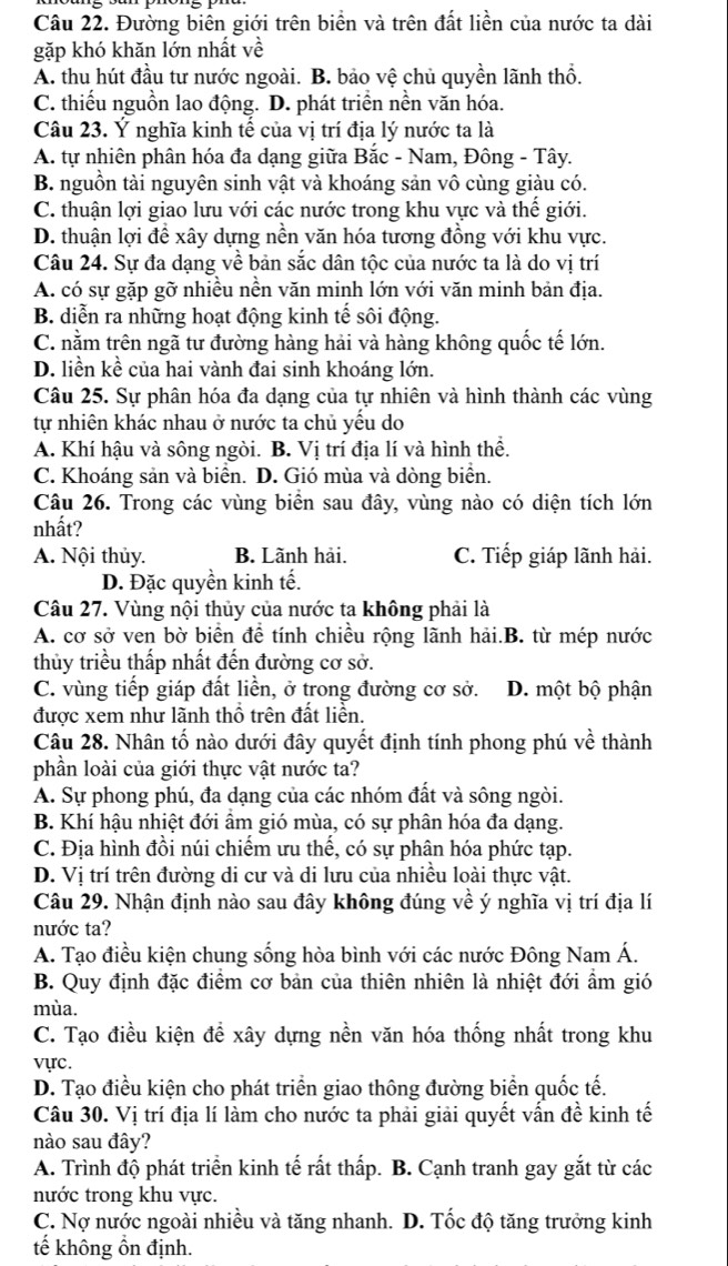 Đường biên giới trên biển và trên đất liền của nước ta dài
gặp khó khăn lớn nhất về
A. thu hút đầu tư nước ngoài. B. bảo vệ chủ quyền lãnh thổ.
C. thiếu nguồn lao động. D. phát triển nền văn hóa.
Câu 23. Ý nghĩa kinh tế của vị trí địa lý nước ta là
A. tự nhiên phân hóa đa dạng giữa Bắc - Nam, Đông - Tây.
B. nguồn tài nguyên sinh vật và khoáng sản vô cùng giàu có.
C. thuận lợi giao lưu với các nước trong khu vực và thể giới.
D. thuận lợi để xây dựng nền văn hóa tương đồng với khu vực.
Câu 24. Sự đa dạng về bản sắc dân tộc của nước ta là do vị trí
A. có sự gặp gỡ nhiều nền văn minh lớn với văn minh bản địa.
B. diễn ra những hoạt động kinh tế sôi động.
C. nằm trên ngã tư đường hàng hải và hàng không quốc tế lớn.
D. liền kề của hai vành đai sinh khoáng lớn.
Câu 25. Sự phân hóa đa dạng của tự nhiên và hình thành các vùng
tự nhiên khác nhau ở nước ta chủ yếu do
A. Khí hậu và sông ngòi. B. Vị trí địa lí và hình thể.
C. Khoáng sản và biển. D. Gió mùa và dòng biển.
Câu 26. Trong các vùng biển sau đây, vùng nào có diện tích lớn
nhất?
A. Nội thủy. B. Lãnh hải. C. Tiếp giáp lãnh hải.
D. Đặc quyền kinh tế.
Câu 27. Vùng nội thủy của nước ta không phải là
A. cơ sở ven bờ biển đề tính chiều rộng lãnh hải.B. từ mép nước
thủy triều thấp nhất đến đường cơ sở.
C. vùng tiếp giáp đất liền, ở trong đường cơ sở. D. một bộ phận
được xem như lãnh thổ trên đất liền.
Câu 28. Nhân tố nào dưới đây quyết định tính phong phú về thành
phần loài của giới thực vật nước ta?
A. Sự phong phú, đa dạng của các nhóm đất và sông ngòi.
B. Khí hậu nhiệt đới ẩm gió mùa, có sự phân hóa đa dạng.
C. Địa hình đồi núi chiếm ưu thế, có sự phân hóa phức tạp.
D. Vị trí trên đường di cư và di lưu của nhiều loài thực vật.
Câu 29. Nhận định nào sau đây không đúng về ý nghĩa vị trí địa lí
nước ta?
A. Tạo điều kiện chung sống hòa bình với các nước Đông Nam Á.
B. Quy định đặc điểm cơ bản của thiên nhiên là nhiệt đới ẩm gió
mùa.
C. Tạo điều kiện để xây dựng nền văn hóa thống nhất trong khu
vực.
D. Tạo điều kiện cho phát triển giao thông đường biển quốc tế.
Câu 30. Vị trí địa lí làm cho nước ta phải giải quyết vấn đề kinh tế
nào sau đây?
A. Trình độ phát triển kinh tế rất thấp. B. Cạnh tranh gay gắt từ các
nước trong khu vực.
C. Nợ nước ngoài nhiều và tăng nhanh. D. Tốc độ tăng trưởng kinh
tế không ổn định.