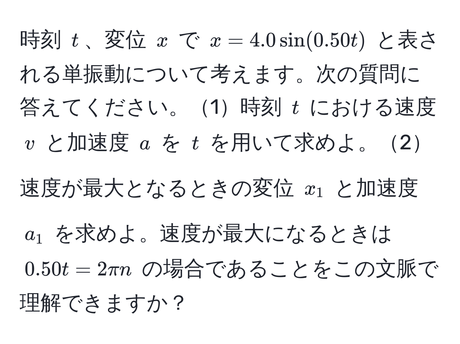 時刻 $t$、変位 $x$ で $x = 4.0 sin(0.50t)$ と表される単振動について考えます。次の質問に答えてください。1時刻 $t$ における速度 $v$ と加速度 $a$ を $t$ を用いて求めよ。2速度が最大となるときの変位 $x_1$ と加速度 $a_1$ を求めよ。速度が最大になるときは $0.50t = 2π n$ の場合であることをこの文脈で理解できますか？