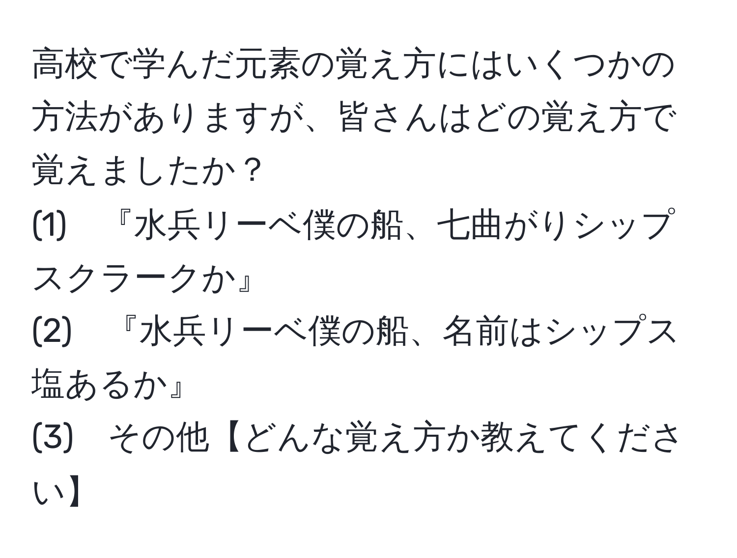 高校で学んだ元素の覚え方にはいくつかの方法がありますが、皆さんはどの覚え方で覚えましたか？  
(1)　『水兵リーベ僕の船、七曲がりシップスクラークか』  
(2)　『水兵リーベ僕の船、名前はシップス塩あるか』  
(3)　その他【どんな覚え方か教えてください】