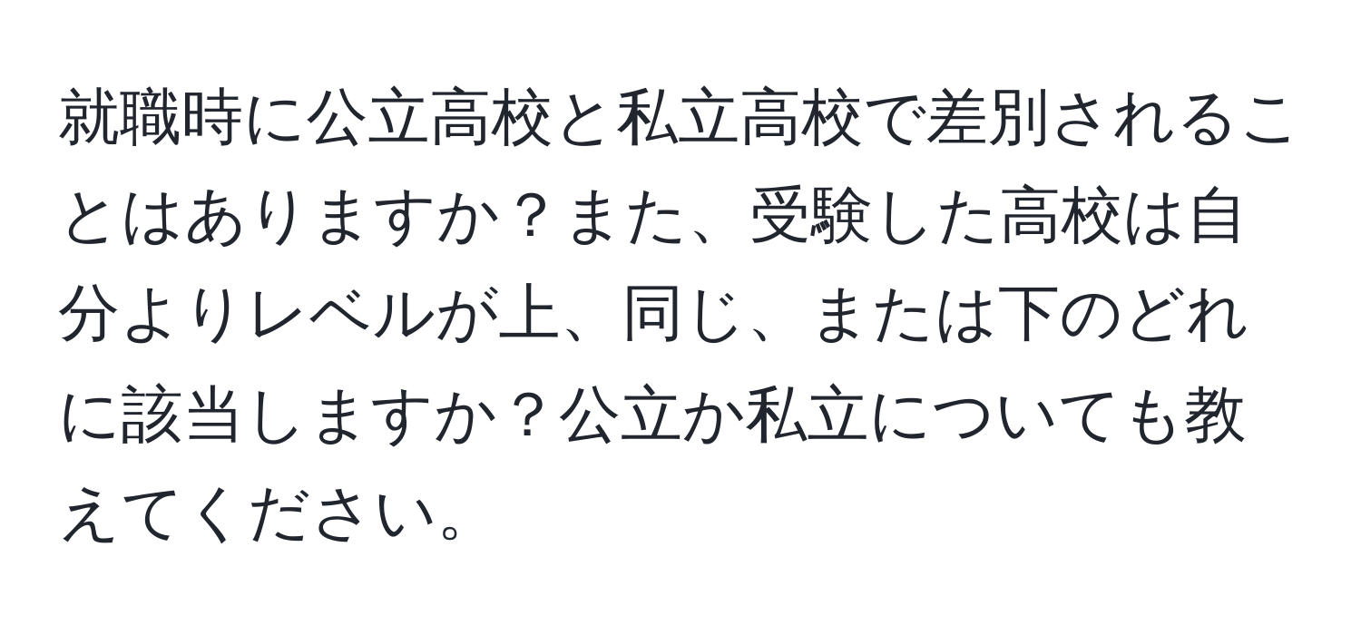 就職時に公立高校と私立高校で差別されることはありますか？また、受験した高校は自分よりレベルが上、同じ、または下のどれに該当しますか？公立か私立についても教えてください。