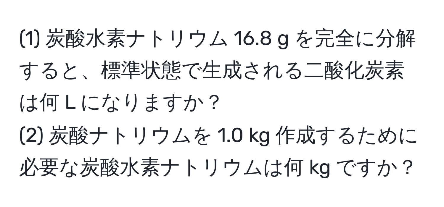 (1) 炭酸水素ナトリウム 16.8 g を完全に分解すると、標準状態で生成される二酸化炭素は何 L になりますか？  
(2) 炭酸ナトリウムを 1.0 kg 作成するために必要な炭酸水素ナトリウムは何 kg ですか？