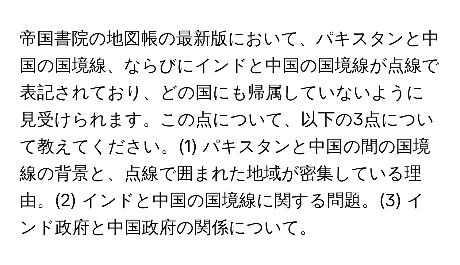 帝国書院の地図帳の最新版において、パキスタンと中国の国境線、ならびにインドと中国の国境線が点線で表記されており、どの国にも帰属していないように見受けられます。この点について、以下の3点について教えてください。(1) パキスタンと中国の間の国境線の背景と、点線で囲まれた地域が密集している理由。(2) インドと中国の国境線に関する問題。(3) インド政府と中国政府の関係について。