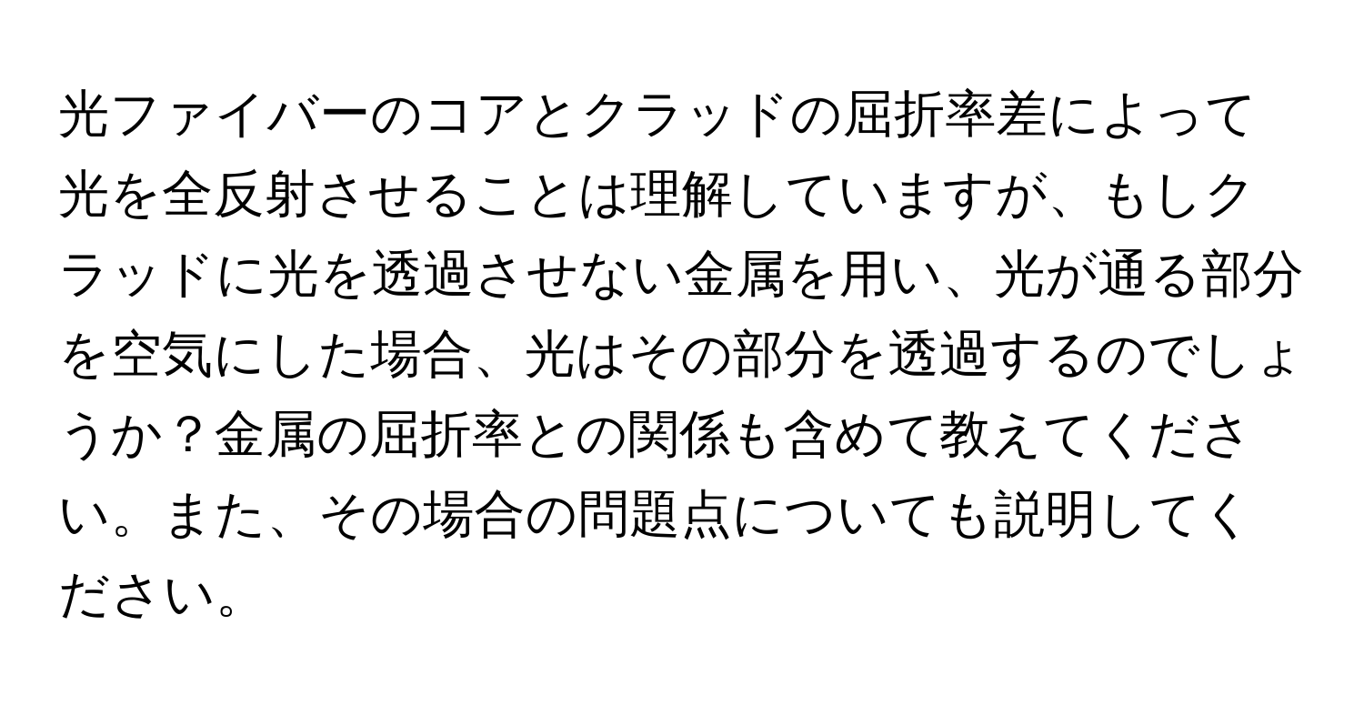 光ファイバーのコアとクラッドの屈折率差によって光を全反射させることは理解していますが、もしクラッドに光を透過させない金属を用い、光が通る部分を空気にした場合、光はその部分を透過するのでしょうか？金属の屈折率との関係も含めて教えてください。また、その場合の問題点についても説明してください。