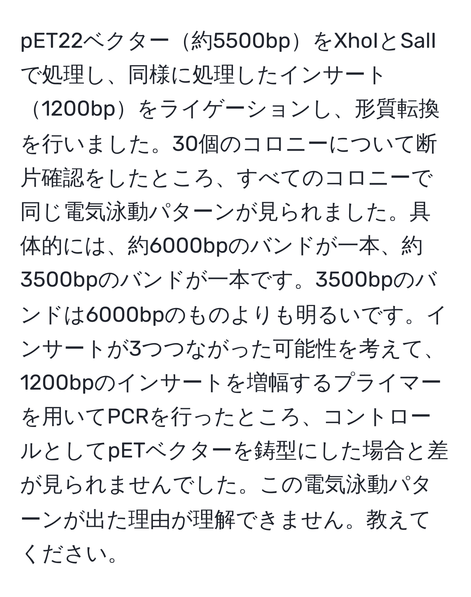 pET22ベクター約5500bpをXhoIとSalIで処理し、同様に処理したインサート1200bpをライゲーションし、形質転換を行いました。30個のコロニーについて断片確認をしたところ、すべてのコロニーで同じ電気泳動パターンが見られました。具体的には、約6000bpのバンドが一本、約3500bpのバンドが一本です。3500bpのバンドは6000bpのものよりも明るいです。インサートが3つつながった可能性を考えて、1200bpのインサートを増幅するプライマーを用いてPCRを行ったところ、コントロールとしてpETベクターを鋳型にした場合と差が見られませんでした。この電気泳動パターンが出た理由が理解できません。教えてください。