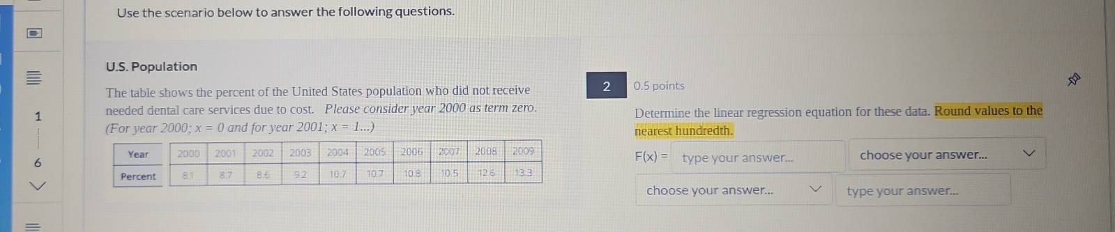 Use the scenario below to answer the following questions. 
U.S. Population 
The table shows the percent of the United States population who did not receive 2 0.5 points 
1 needed dental care services due to cost. Please consider year 2000 as term zero. Determine the linear regression equation for these data. Round values to the 
(For year 20 90; x=0 and for year 2001; x=1...)
nearest hundredth.
F(x)= type your answer... 
6 choose your answer... 
choose your answer... type your answer...