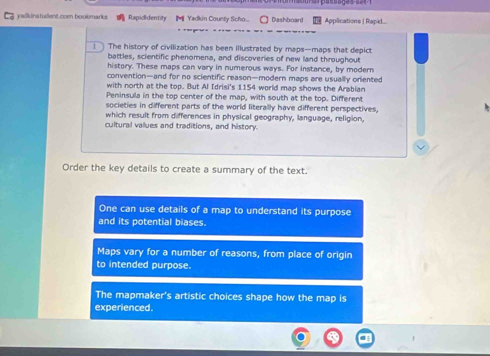 yadkinstudent.com bookmarks Rapidldentity Yadkin County Scho... Dashboard Applications | Rapid....
The history of civilization has been illustrated by maps—maps that depict
battles, scientific phenomena, and discoveries of new land throughout
history. These maps can vary in numerous ways. For instance, by modern
convention—and for no scientific reason—modern maps are usually oriented
with north at the top. But Al Idrisi's 1154 world map shows the Arabian
Peninsula in the top center of the map, with south at the top. Different
societies in different parts of the world literally have different perspectives,
which result from differences in physical geography, language, religion,
cultural values and traditions, and history.
Order the key details to create a summary of the text.
One can use details of a map to understand its purpose
and its potential biases.
Maps vary for a number of reasons, from place of origin
to intended purpose.
The mapmaker's artistic choices shape how the map is
experienced.