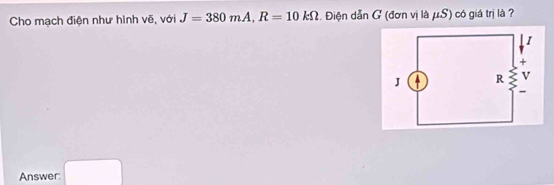 Cho mạch điện như hình vẽ, với J=380mA, R=10kOmega Điện dẫn G (đơn vị là μS) có giá trị là ? 
Answer: □