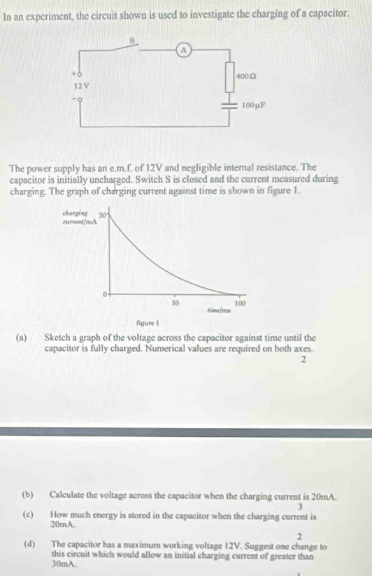 In an experiment, the circuit shown is used to investigate the charging of a capacitor. 
The power supply has an e. m.f. of 12V and negligible internal resistance. The 
capacitor is initially uncharged. Switch S is closed and the current measured during 
charging. The graph of charging current against time is shown in figure 1. 
(a) Sketch a graph of the voltage across the capacitor against time until the 
capacitor is fully charged. Numerical values are required on both axes. 
2 
(b) Calculate the voltage across the capacitor when the charging current is 20mA. 
3 
(c) How much energy is stored in the capacitor when the charging current is
20mA. 
2 
(d) The capacitor has a maximum working voltage 12V. Suggest one change to 
this circuit which would allow an initial charging current of greater than
30mA.