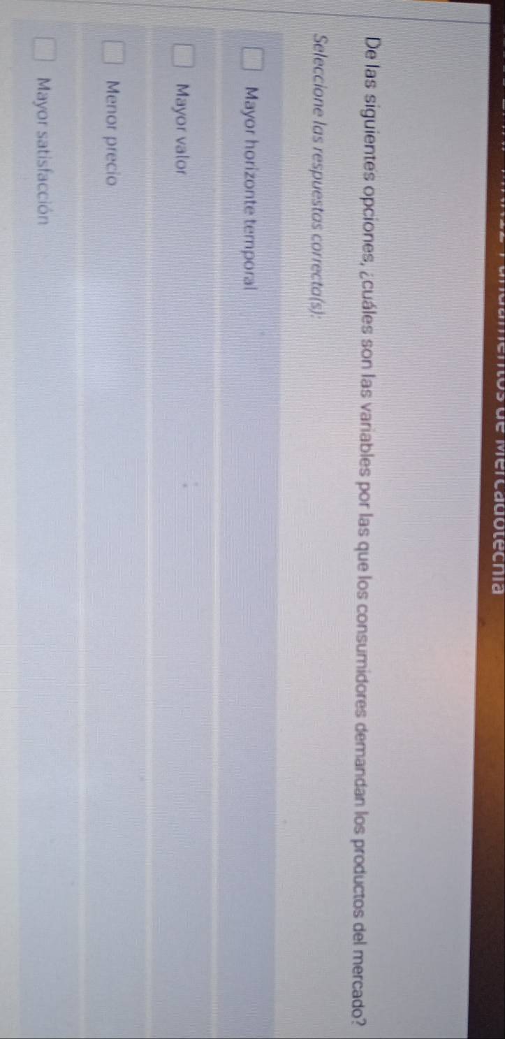 de Mercadotecnía
De las siguientes opciones, ¿cuáles son las variables por las que los consumidores demandan los productos del mercado?
Seleccione las respuestas correcta(s):
Mayor horizonte temporal
Mayor valor
Menor precio
Mayor satisfacción