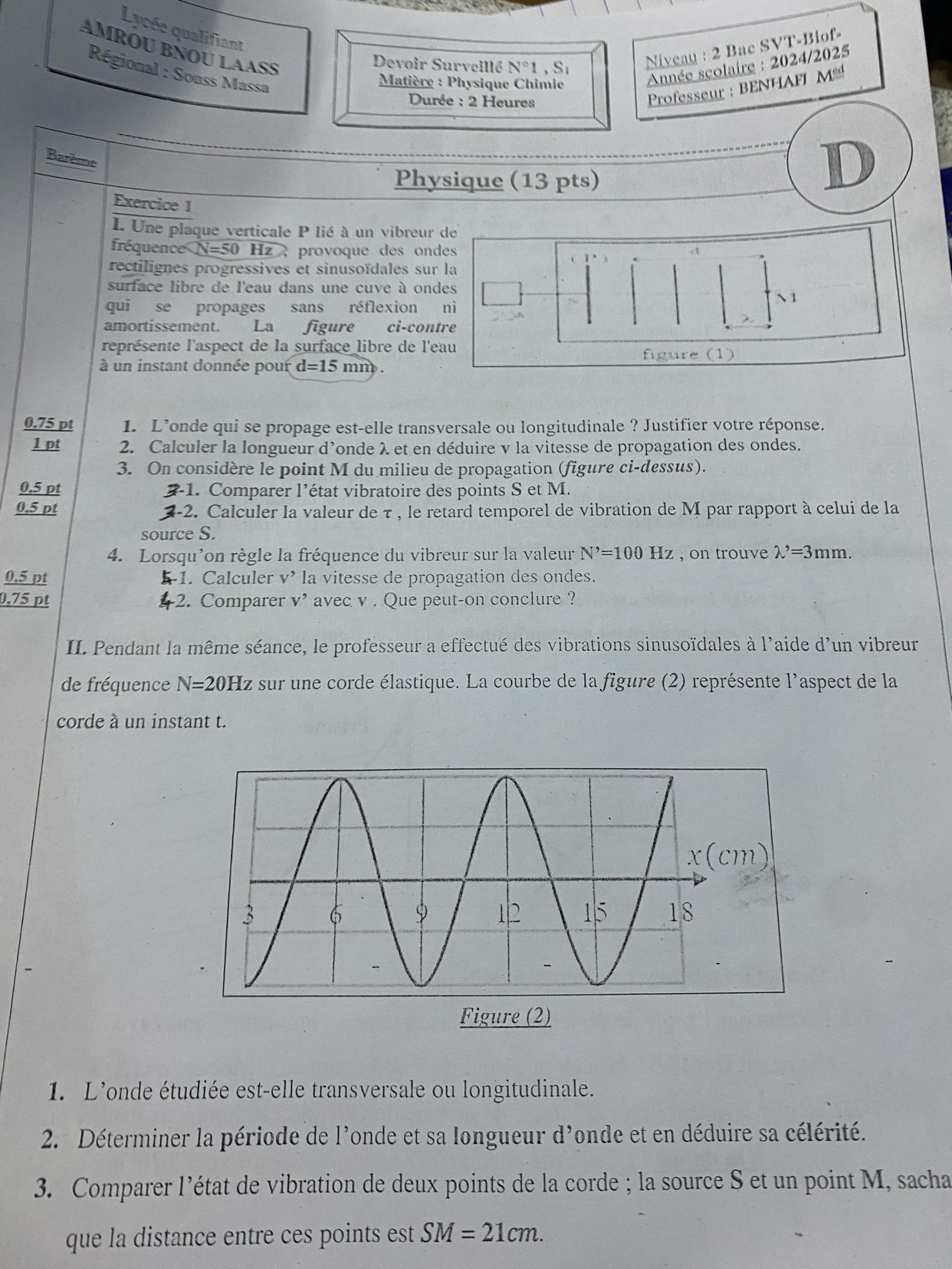 Lycée qualifiant
AMROU BÑOU LAASS
Devoir Surveillé N°1,S_1 Niveau : 2 Bac SVT-Biof-
Régional : Souss Massa
*  Matière : Physique Chimie
Année scolaire : 2024/2025
Durée : 2 Heures
Professeur : BENHAFI M
Barème
Physique (13 pts)
D
Exercice 1
I. Une plaque verticale P lié à un vibreur de
fréquence N=50 Hz , provoque des ondes
rectilignes progressives et sinusoïdales sur la
surface libre de l'eau dans une cuve à ondes
N 1
qui se propages sans réflexion nì
amortissement. La figure ci-contre
représente l'aspect de la surface libre de l'eau
à un instant donnée pour d=15mm figure (1)
0.75 pt 1. L’onde qui se propage est-elle transversale ou longitudinale ? Justifier votre réponse.
1 pt 2. Calculer la longueur d’onde λ et en déduire v la vitesse de propagation des ondes.
3. On considère le point M du milieu de propagation (figure ci-dessus).
0,5 pt 1. Comparer l’état vibratoire des points S et M.
0.5 pt  2-2. Calculer la valeur de τ , le retard temporel de vibration de M par rapport à celui de la
source S.
4. Lorsqu’on règle la fréquence du vibreur sur la valeur N^,=100Hz , on trouve lambda '=3mm.
0,5 pt 1. Calculer t> * la vitesse de propagation des ondes.
0,75 pt 4 -2. Comparer v* avec v . Que peut-on conclure ?
II. Pendant la même séance, le professeur a effectué des vibrations sinusoïdales à l'aide d'un vibreur
de fréquence N=20Hz sur une corde élastique. La courbe de la figure (2) représente l'aspect de la
corde à un instant t.
1. L'onde étudiée est-elle transversale ou longitudinale.
2.  Déterminer la période de l'onde et sa longueur d'onde et en déduire sa célérité.
3. Comparer l'état de vibration de deux points de la corde ; la source S et un point M, sacha
que la distance entre ces points est SM=21cm.