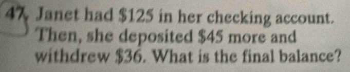 Janet had $125 in her checking account. 
Then, she deposited $45 more and 
withdrew $36. What is the final balance?