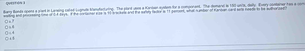 Barry Bonds opens a plant in Lansing called Lugnuts Manufacturing. The plant uses a Kanban system for a component. The demand is 150 units, daily. Every container has a com
waiting and processing time of 0.4 days. If the container size is 10 brackets and the safety factor is 11 percent, what number of Kanban card sets needs to be authorized?
a. 7
b. 6
c 4
d. 5