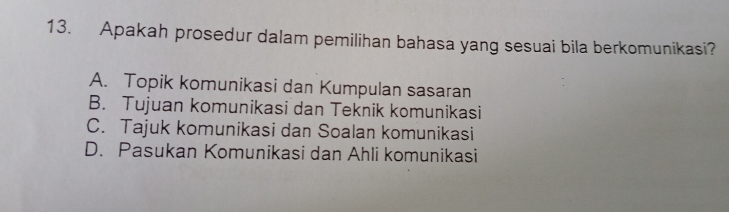 Apakah prosedur dalam pemilihan bahasa yang sesuai bila berkomunikasi?
A. Topik komunikasi dan Kumpulan sasaran
B. Tujuan komunikasi dan Teknik komunikasi
C. Tajuk komunikasi dan Soalan komunikasi
D. Pasukan Komunikasi dan Ahli komunikasi