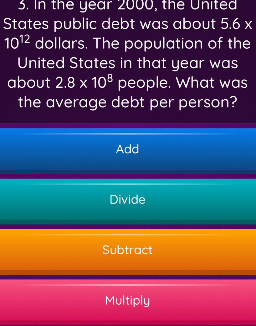 In the year 2000, the United
States public debt was about 5.6*
10^(12) dollars. The population of the
United States in that year was
about 2.8* 10^8 people. What was
the average debt per person?
Add
Divide
Subtract
Multiply