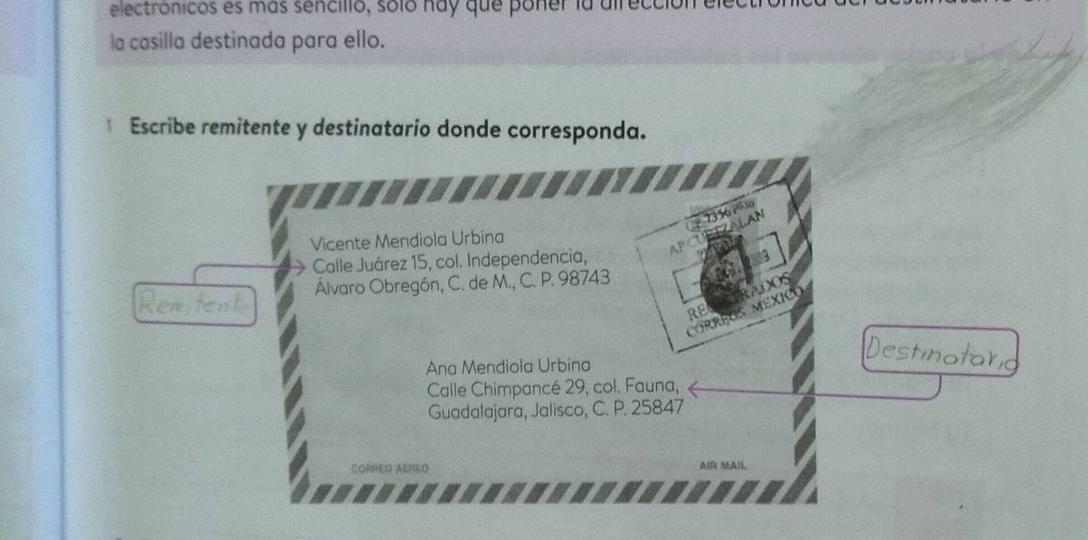 electronicos es más sencillo, soló nay que poner la airecció
la casilla destinada para ello.
* Escribe remitente y destinatario donde corresponda.
9 73361 %
TALAN
Vicente Mendiola Urbina
Calle Juárez 15, col. Independencia, AP
Álvaro Obregón, C. de M., C. P. 98743
NOS
RE
corréUs MéXIco
Ana Mendiola Urbina
aran
Calle Chimpancé 29, col. Fauna,
Guadalajara, Jalisco, C. P. 25847
CORRED AEREO AIR MAIL